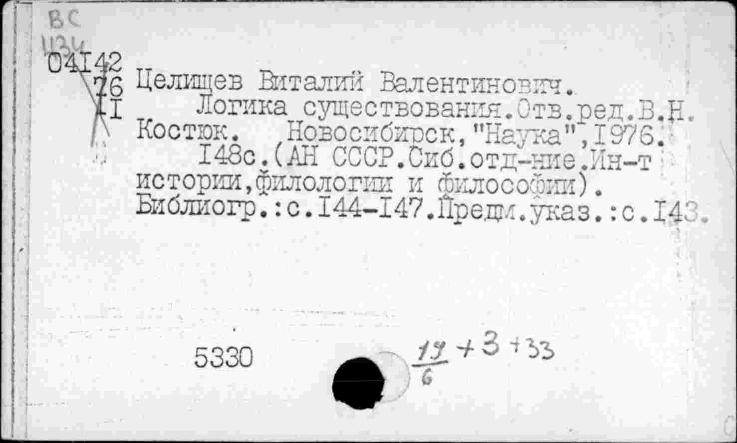 ﻿Г вс
г2 :з I
Целищев Виталий Валентинович.
Логика существования. Отв.ред.В.Ц.. Костюк. Новосибирск, ’’Наука" ,1973.
148с.(АН СССР.Сиб.отд-ние’Ин-т истории,филологии и Философии). Библиогр. :с.144-147.Йредм.указ. :с.14<
5330
/у -+ 3 1 ъъ с